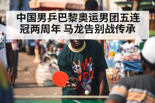 中国男乒巴黎奥运男团五连冠两周年 马龙告别战传承